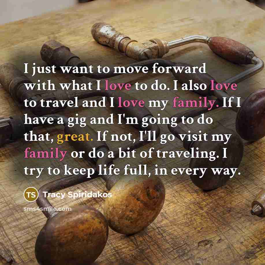 “I just want to move forward with what I love to do. I also love to travel and I love my family. If I have a gig and I'm going to do that, great. If not, I'll go visit my family or do a bit of traveling. I try to keep life full, in every way.” quote by Tracy Spiridakos