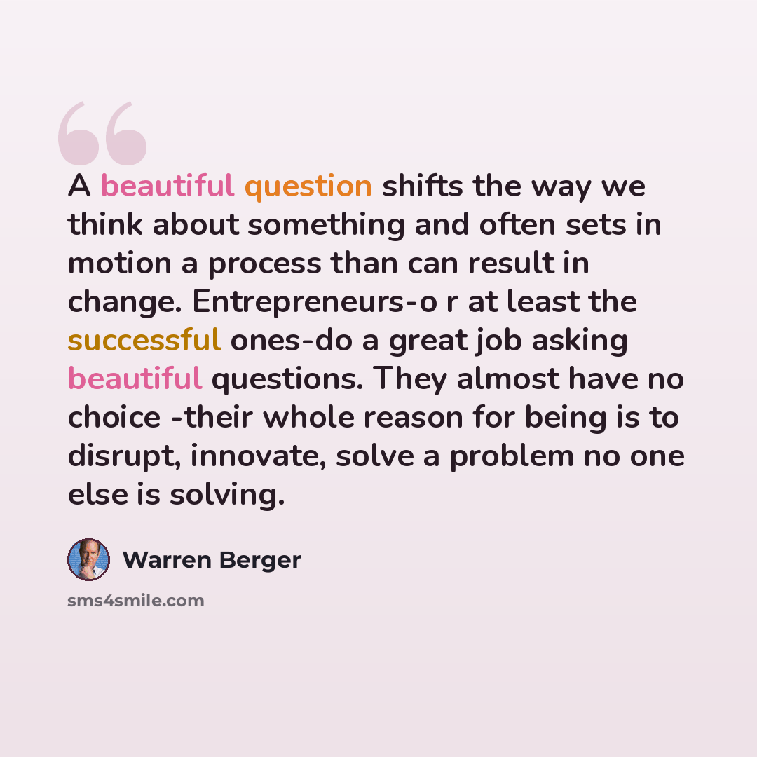 “A beautiful question shifts the way we think about something and often sets in motion a process than can result in change. Entrepreneurs-o r at least the successful ones-do a great job asking beautiful questions. They almost have no choice -their whole reason for being is to disrupt, innovate…” quote by Warren Berger