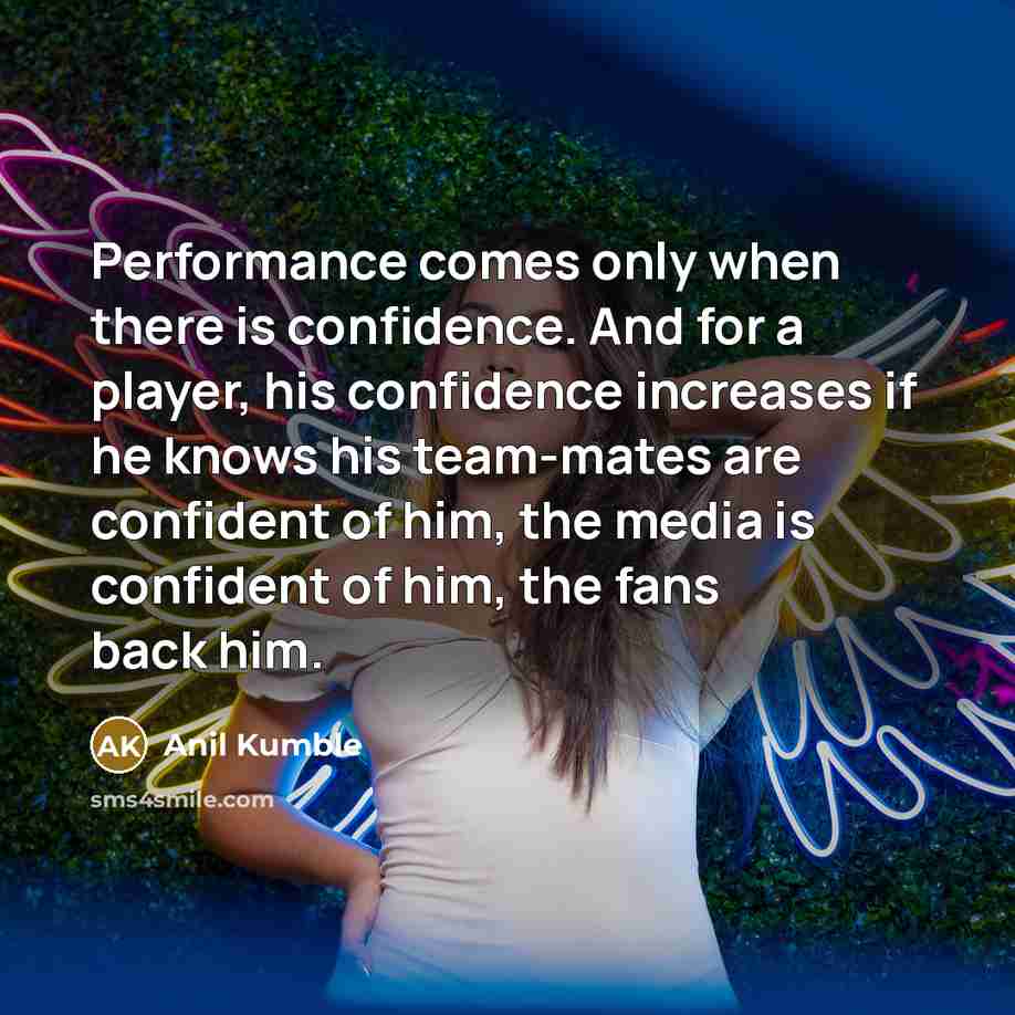 “Performance comes only when there is confidence. And for a player, his confidence increases if he knows his team-mates are confident of him, the media is confident of him, the fans back him.” quote by Anil Kumble