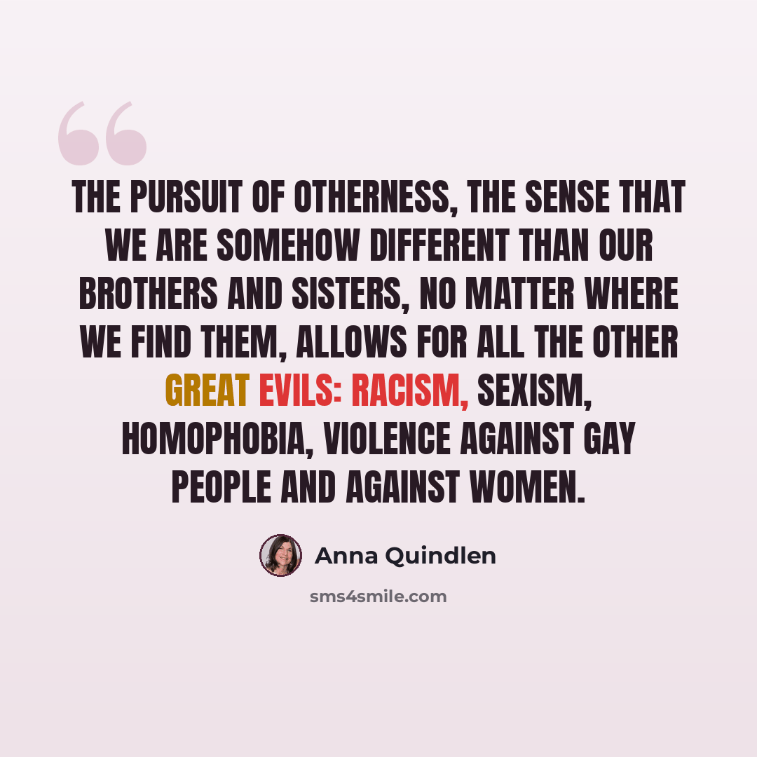 “The pursuit of otherness, the sense that we are somehow different than our brothers and sisters, no matter where we find them, allows for all the other great evils: racism, sexism, homophobia, violence against gay people and against women.” quote by Anna Quindlen