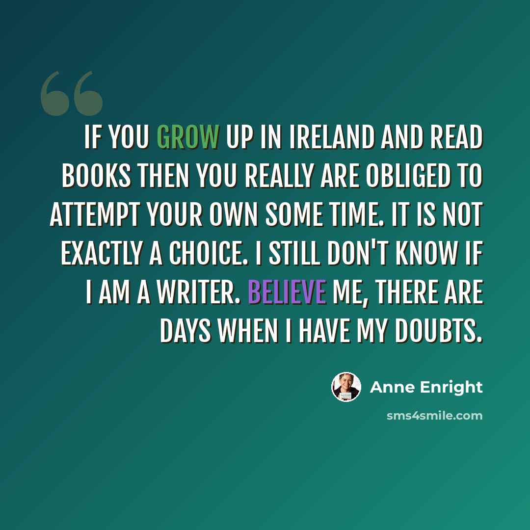 “If you grow up in Ireland and read books then you really are obliged to attempt your own some time. It is not exactly a choice. I still don't know if I am a writer. Believe me, there are days when I have my doubts.” quote by Anne Enright