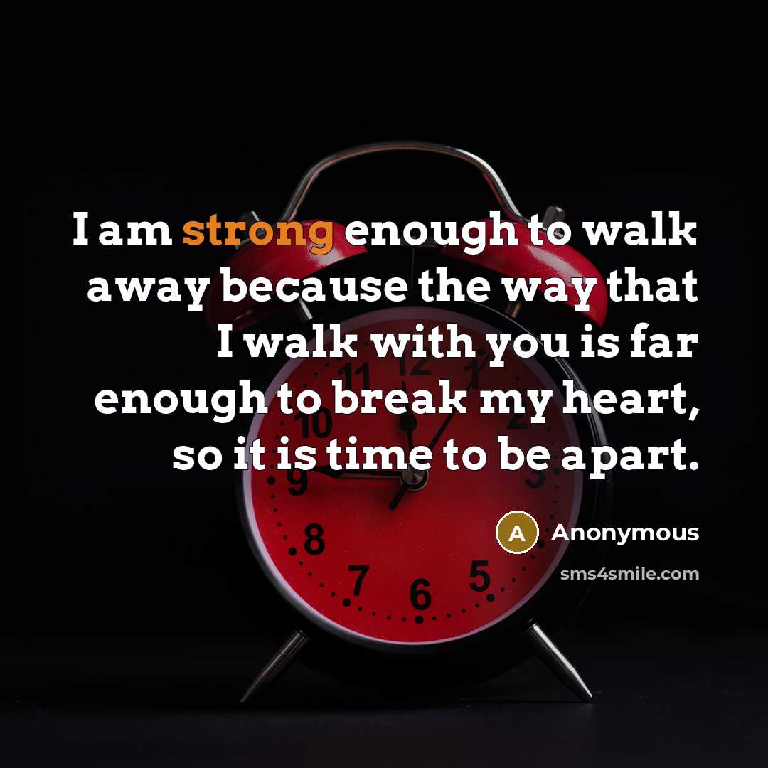 “I am strong enough to walk away because the way that I walk with you is far enough to break my heart, so it is time to be apart.” quote by Anonymous