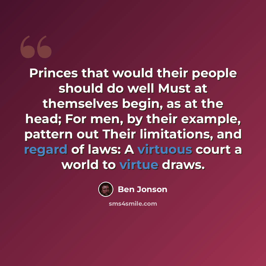 “Princes that would their people should do well Must at themselves begin, as at the head; For men, by their example, pattern out Their limitations, and regard of laws: A virtuous court a world to virtue draws.” quote by Ben Jonson