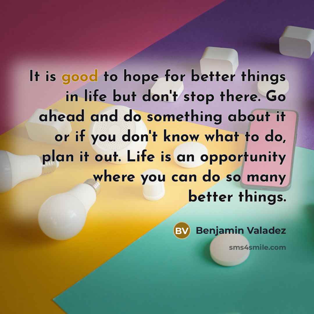 “It is good to hope for better things in life but don't stop there. Go ahead and do something about it or if you don't know what to do, plan it out. Life is an opportunity where you can do so many better things.” quote by Benjamin Valadez