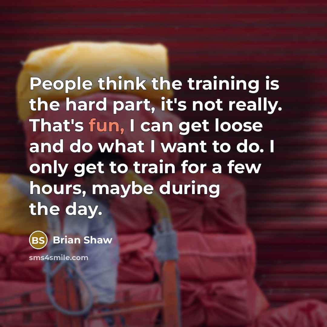 “People think the training is the hard part, it's not really. That's fun, I can get loose and do what I want to do. I only get to train for a few hours, maybe during the day.” quote by Brian Shaw
