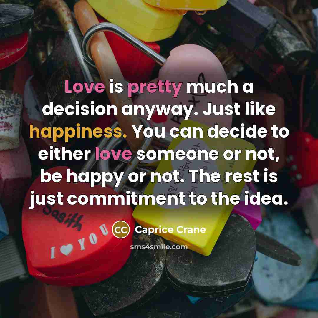 “Love is pretty much a decision anyway. Just like happiness. You can decide to either love someone or not, be happy or not. The rest is just commitment to the idea.” quote by Caprice Crane