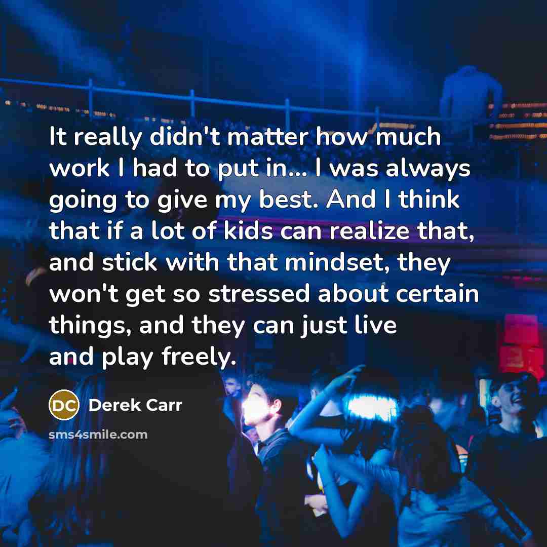 “It really didn't matter how much work I had to put in... I was always going to give my best. And I think that if a lot of kids can realize that, and stick with that mindset, they won't get so stressed about certain things, and they can just live and play freely.” quote by Derek Carr