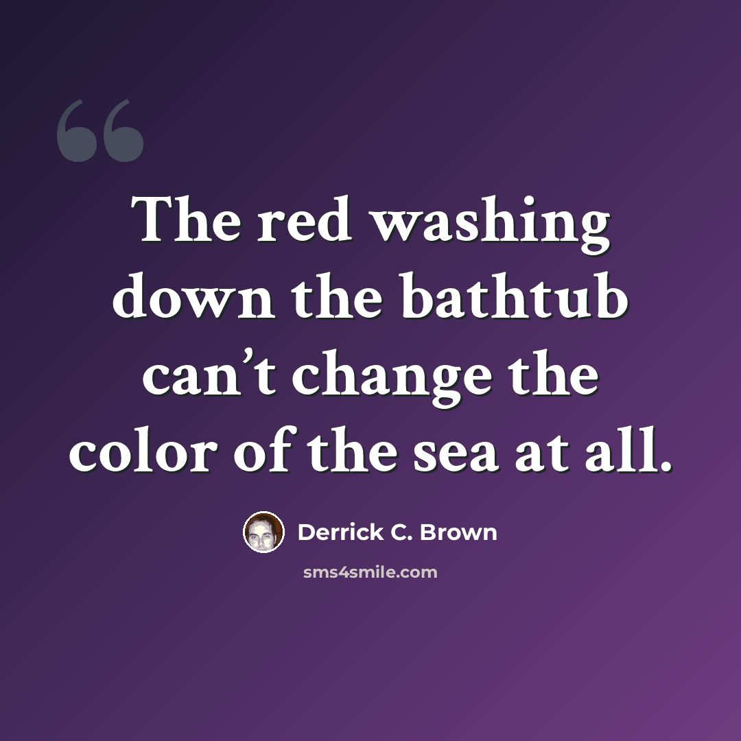 “The red washing down the bathtub can’t change the color of the sea at all.” quote by Derrick C. Brown