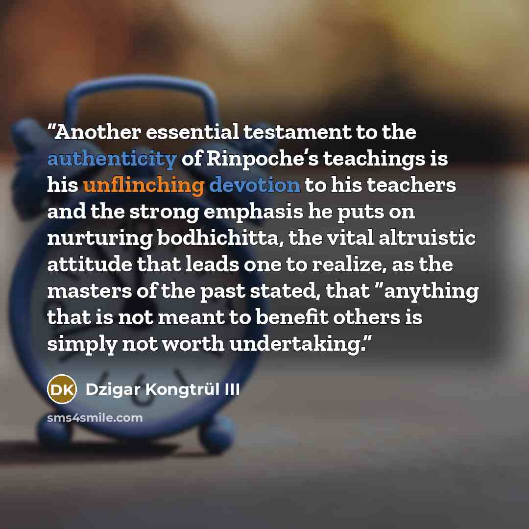 “Another essential testament to the authenticity of Rinpoche’s teachings is his unflinching devotion to his teachers and the strong emphasis he puts on nurturing bodhichitta, the vital altruistic attitude that leads one to realize, as the masters of the past stated, that “anything that is not meant…” quote by Dzigar Kongtrül III