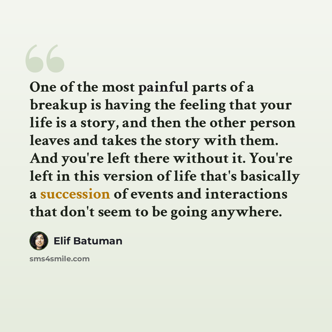 “One of the most painful parts of a breakup is having the feeling that your life is a story, and then the other person leaves and takes the story with them. And you're left there without it. You're left in this version of life that's basically a succession of events and interactions that don't seem…” quote by Elif Batuman