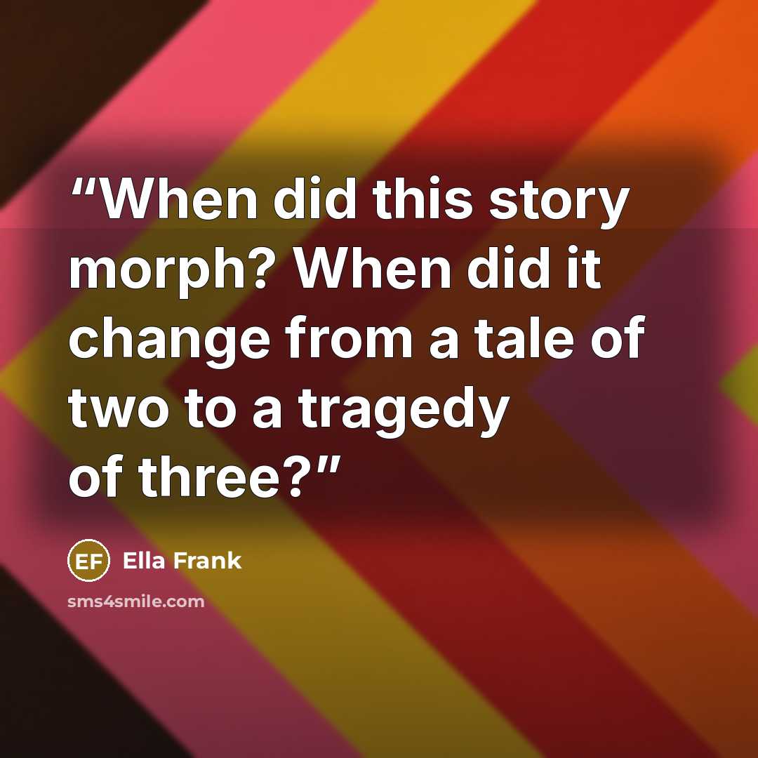 “When did this story morph? When did it change from a tale of two to a tragedy of three?” quote by Ella Frank