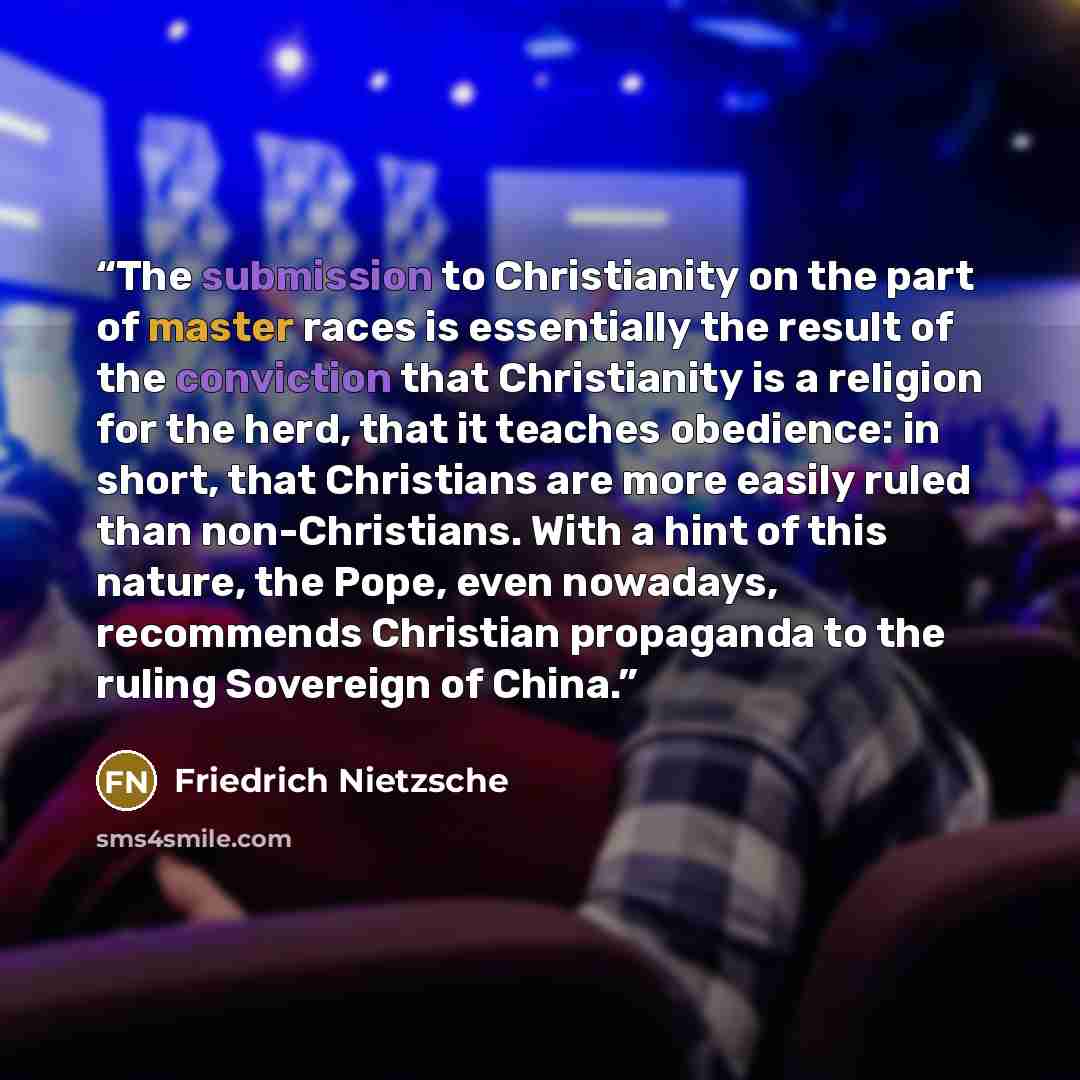 “The submission to Christianity on the part of master races is essentially the result of the conviction that Christianity is a religion for the herd, that it teaches obedience: in short, that Christians are more easily ruled than non-Christians. With a hint of this nature, the Pope, even nowadays…” quote by Friedrich Nietzsche