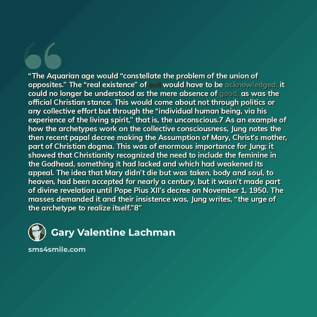 “The Aquarian age would “constellate the problem of the union of opposites.” The “real existence” of evil would have to be acknowledged; it could no longer be understood as the mere absence of good, as was the official Christian stance. This would come about not through politics or any collective…” quote by Gary Valentine Lachman
