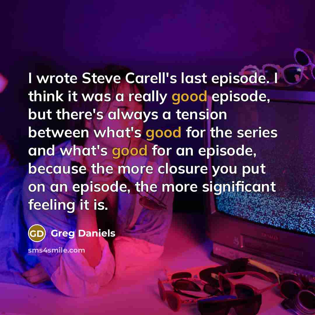 “I wrote Steve Carell's last episode. I think it was a really good episode, but there's always a tension between what's good for the series and what's good for an episode, because the more closure you put on an episode, the more significant feeling it is.” quote by Greg Daniels