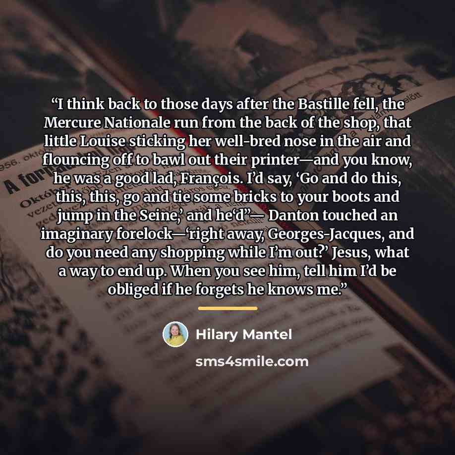 “I think back to those days after the Bastille fell, the Mercure Nationale run from the back of the shop, that little Louise sticking her well-bred nose in the air and flouncing off to bawl out their printer—and you know, he was a good lad, François. I’d say, ‘Go and do this, this, this, go and tie…” quote by Hilary Mantel