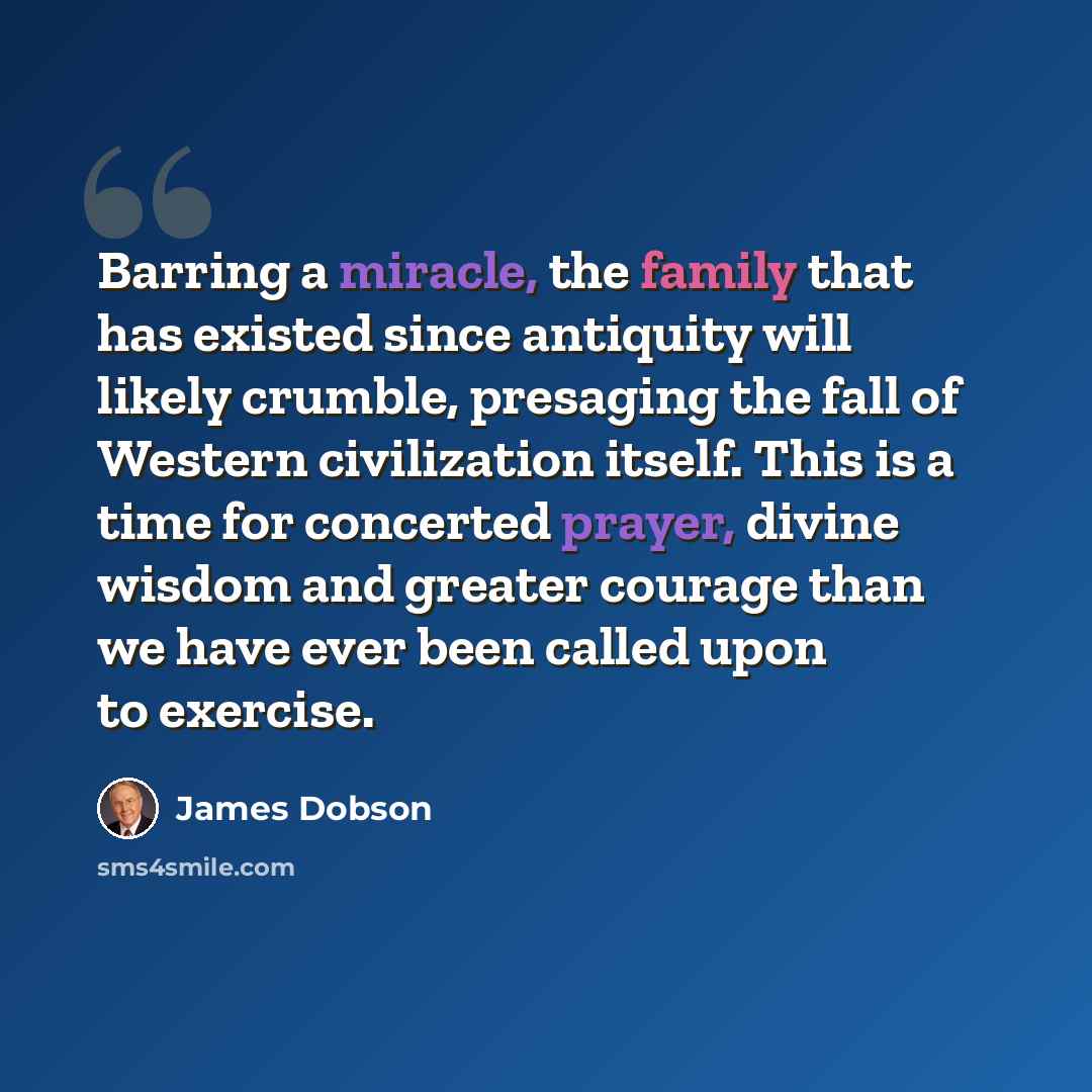 “Barring a miracle, the family that has existed since antiquity will likely crumble, presaging the fall of Western civilization itself. This is a time for concerted prayer, divine wisdom and greater courage than we have ever been called upon to exercise.” quote by James Dobson