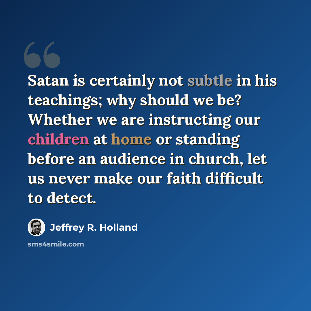 “Satan is certainly not subtle in his teachings; why should we be? Whether we are instructing our children at home or standing before an audience in church, let us never make our faith difficult to detect.” quote by Jeffrey R. Holland
