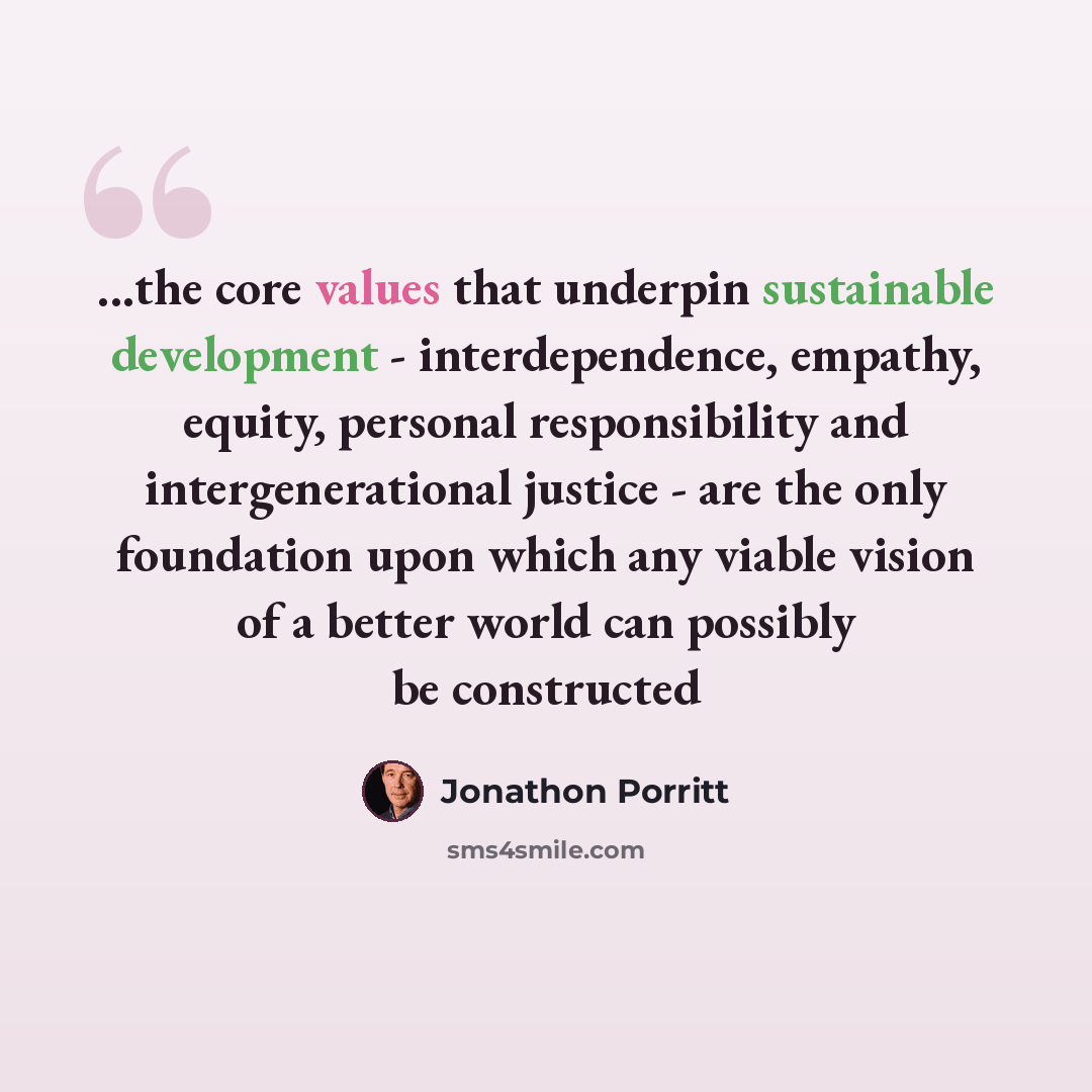 “...the core values that underpin sustainable development - interdependence, empathy, equity, personal responsibility and intergenerational justice - are the only foundation upon which any viable vision of a better world can possibly be constructed” quote by Jonathon Porritt