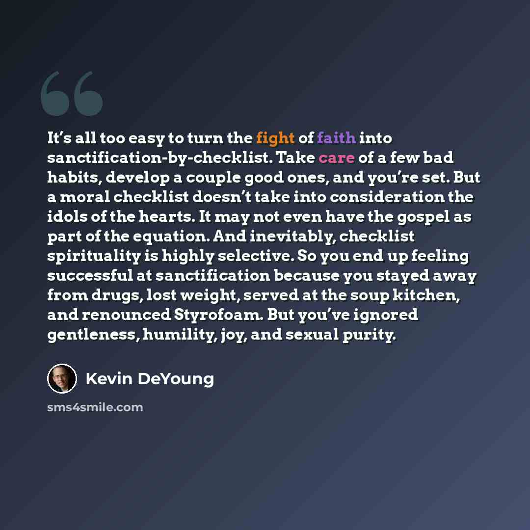 “It’s all too easy to turn the fight of faith into sanctification-by-checklist. Take care of a few bad habits, develop a couple good ones, and you’re set. But a moral checklist doesn’t take into consideration the idols of the hearts. It may not even have the gospel as part of the equation. And…” quote by Kevin DeYoung