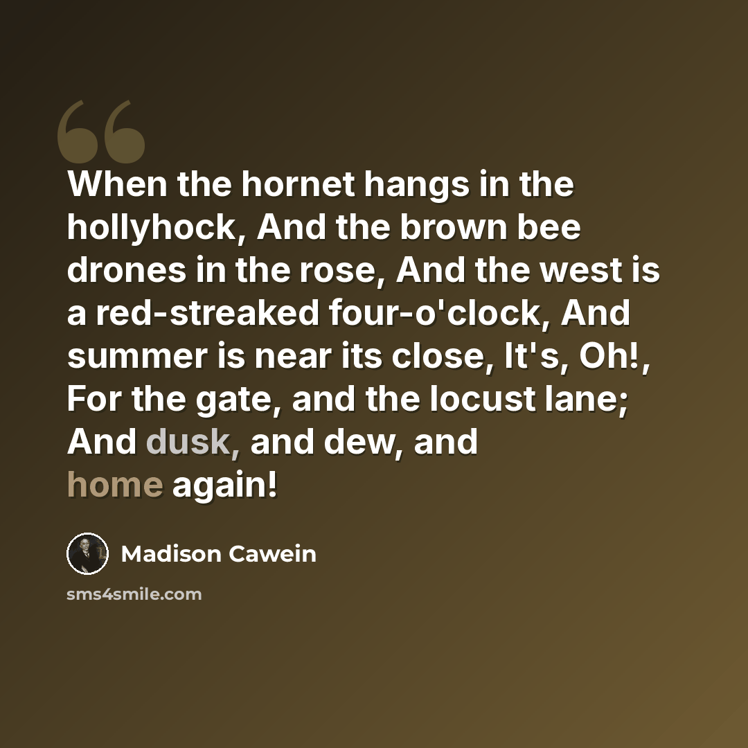 “When the hornet hangs in the hollyhock, And the brown bee drones in the rose, And the west is a red-streaked four-o'clock, And summer is near its close, It's, Oh!, For the gate, and the locust lane; And dusk, and dew, and home again!” quote by Madison Cawein
