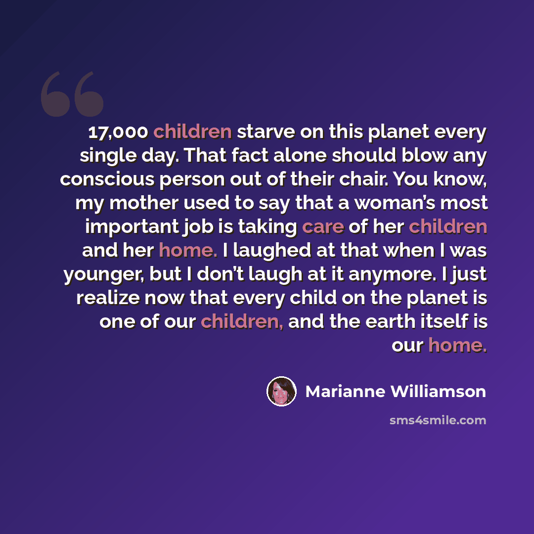 “17,000 children starve on this planet every single day. That fact alone should blow any conscious person out of their chair. You know, my mother used to say that a woman’s most important job is taking care of her children and her home. I laughed at that when I was younger, but I don’t laugh at it…” quote by Marianne Williamson