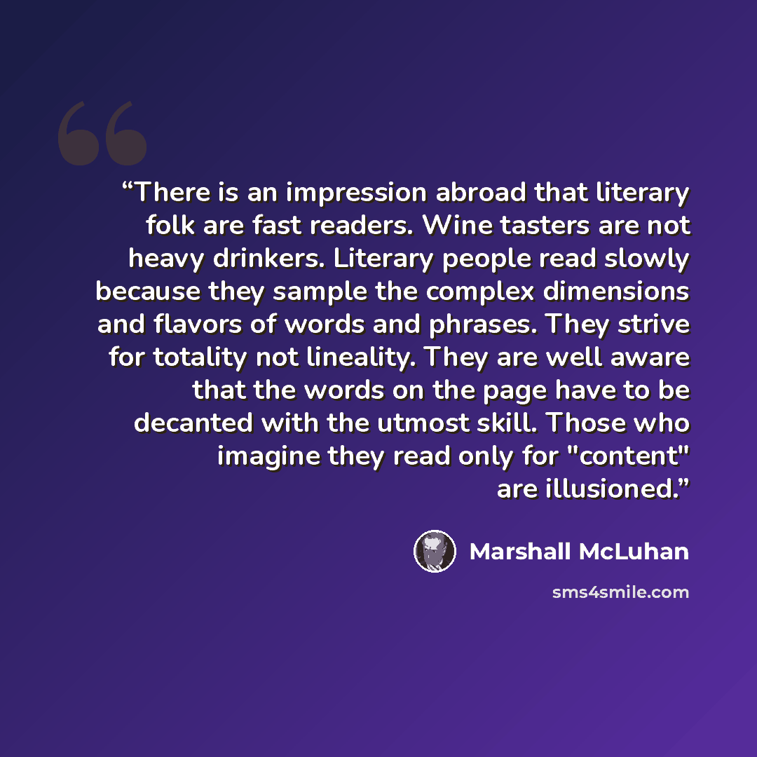 “There is an impression abroad that literary folk are fast readers. Wine tasters are not heavy drinkers. Literary people read slowly because they sample the complex dimensions and flavors of words and phrases. They strive for totality not lineality. They are well aware that the words on the page…” quote by Marshall McLuhan