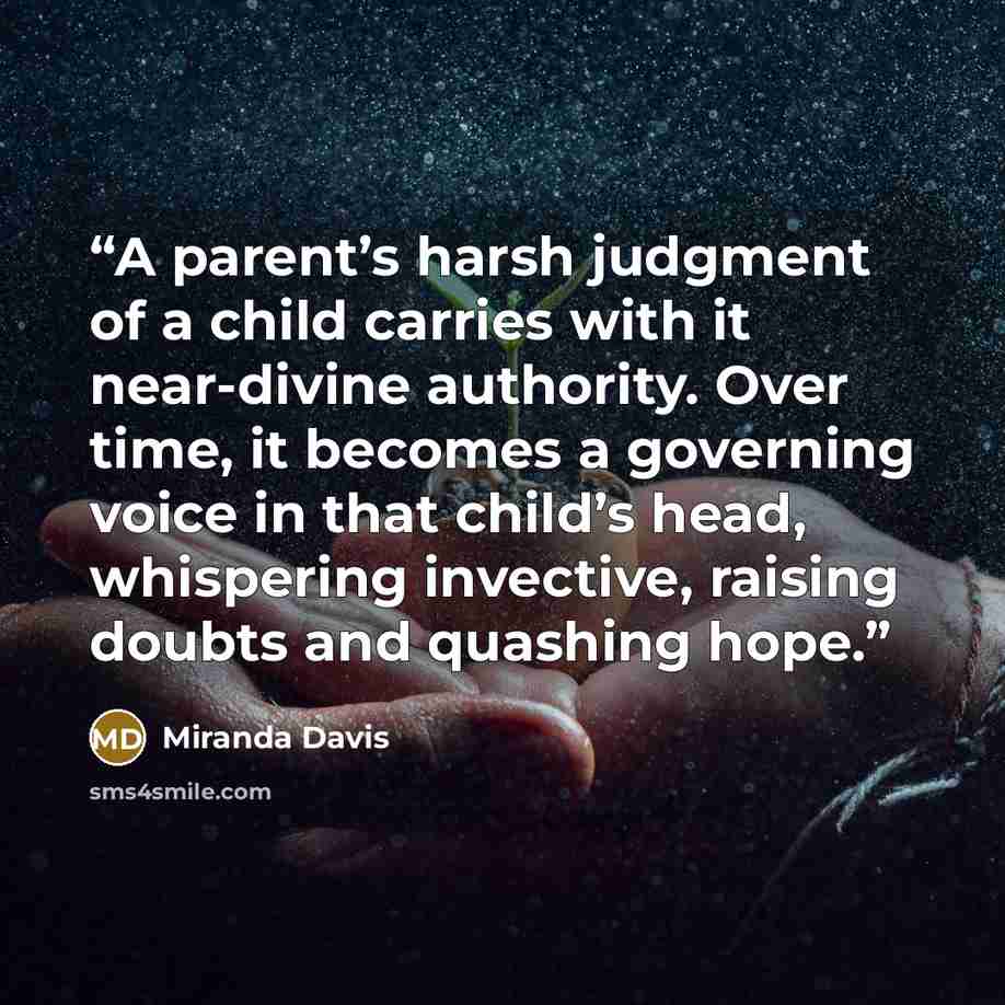 “A parent’s harsh judgment of a child carries with it near-divine authority. Over time, it becomes a governing voice in that child’s head, whispering invective, raising doubts and quashing hope.” quote by Miranda Davis