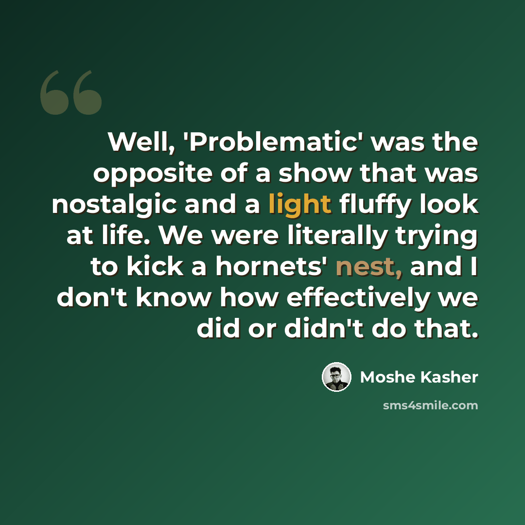 “Well, 'Problematic' was the opposite of a show that was nostalgic and a light fluffy look at life. We were literally trying to kick a hornets' nest, and I don't know how effectively we did or didn't do that.” quote by Moshe Kasher