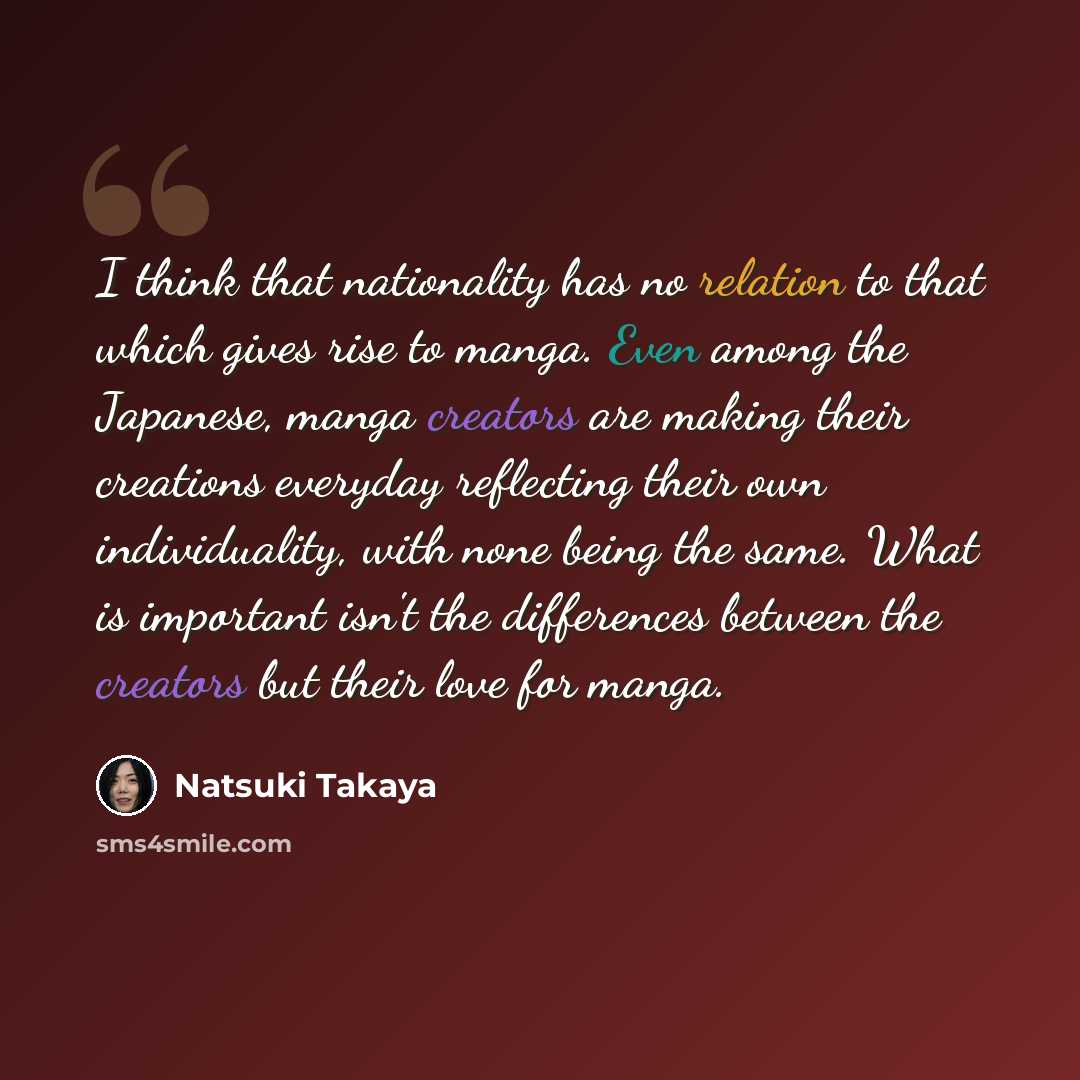 “I think that nationality has no relation to that which gives rise to manga. Even among the Japanese, manga creators are making their creations everyday reflecting their own individuality, with none being the same. What is important isn't the differences between the creators but their love for manga.” quote by Natsuki Takaya