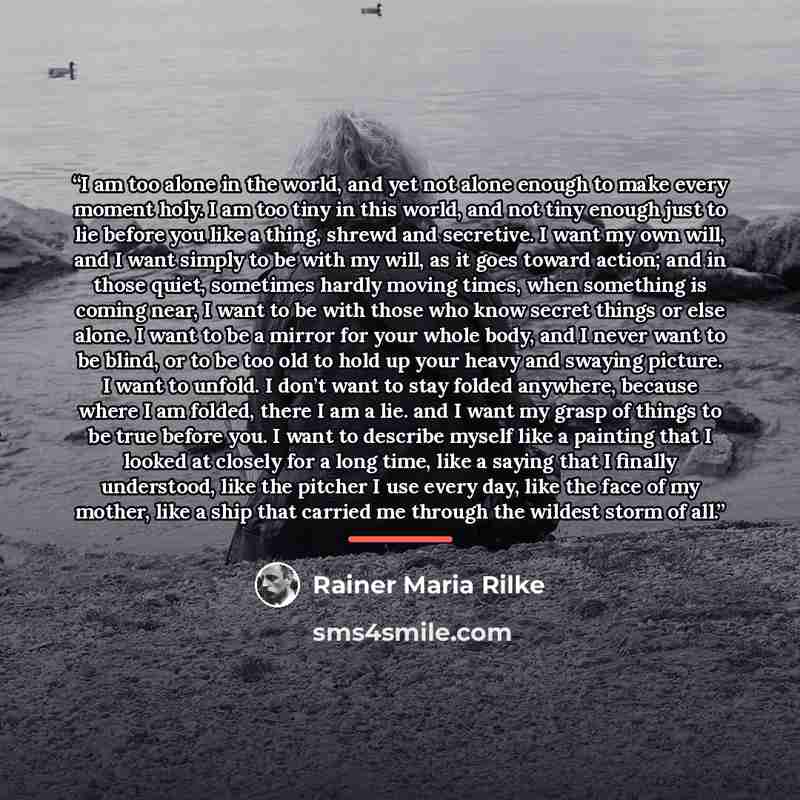 “I am too alone in the world, and yet not alone enough to make every moment holy. I am too tiny in this world, and not tiny enough just to lie before you like a thing, shrewd and secretive. I want my own will, and I want simply to be with my will, as it goes toward action; and in those quiet…” quote by Rainer Maria Rilke