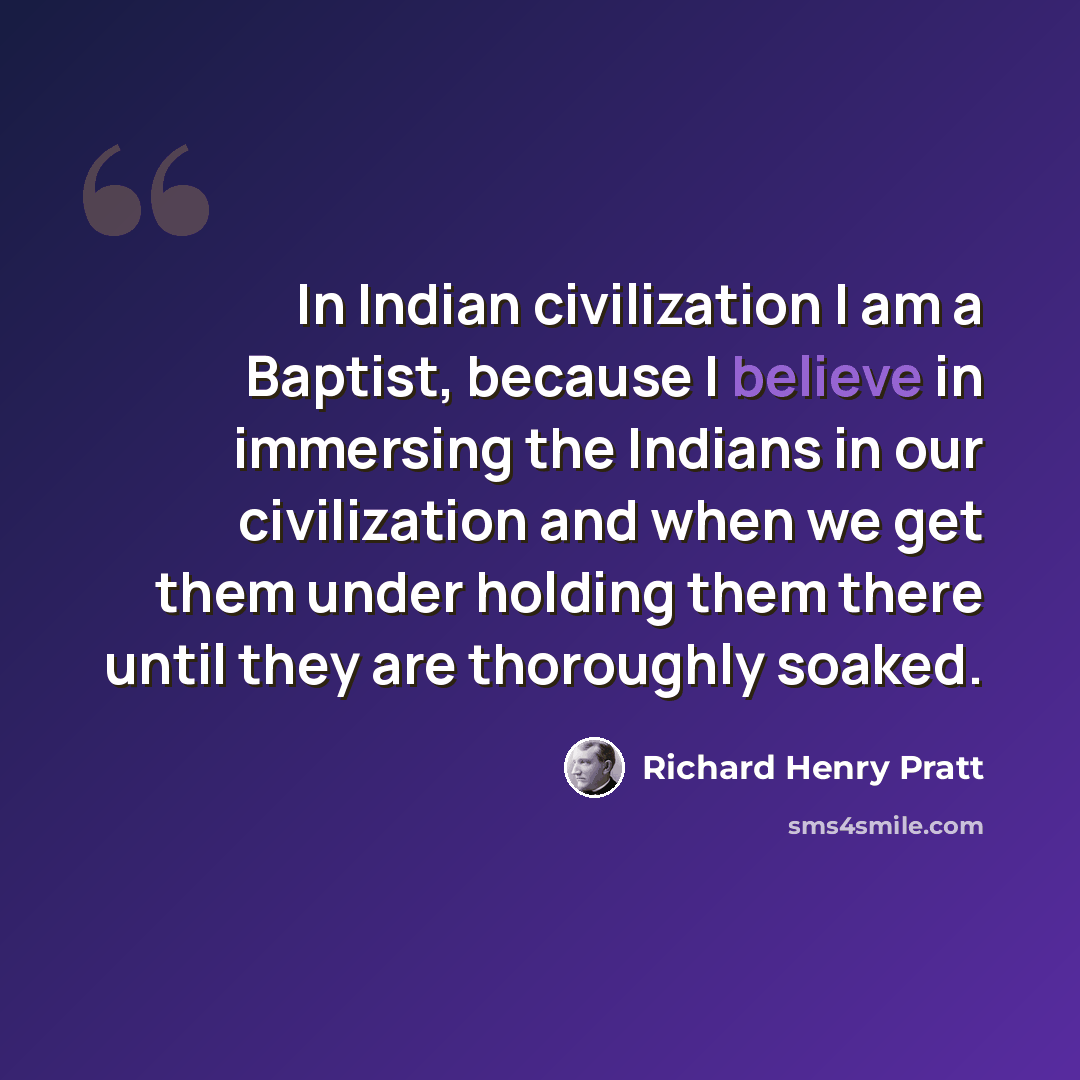“In Indian civilization I am a Baptist, because I believe in immersing the Indians in our civilization and when we get them under holding them there until they are thoroughly soaked.” quote by Richard Henry Pratt