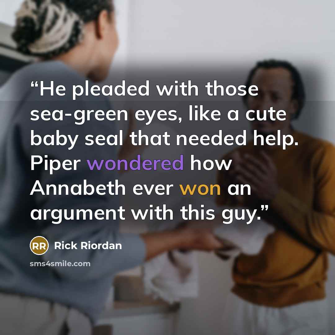“He pleaded with those sea-green eyes, like a cute baby seal that needed help. Piper wondered how Annabeth ever won an argument with this guy.” quote by Rick Riordan
