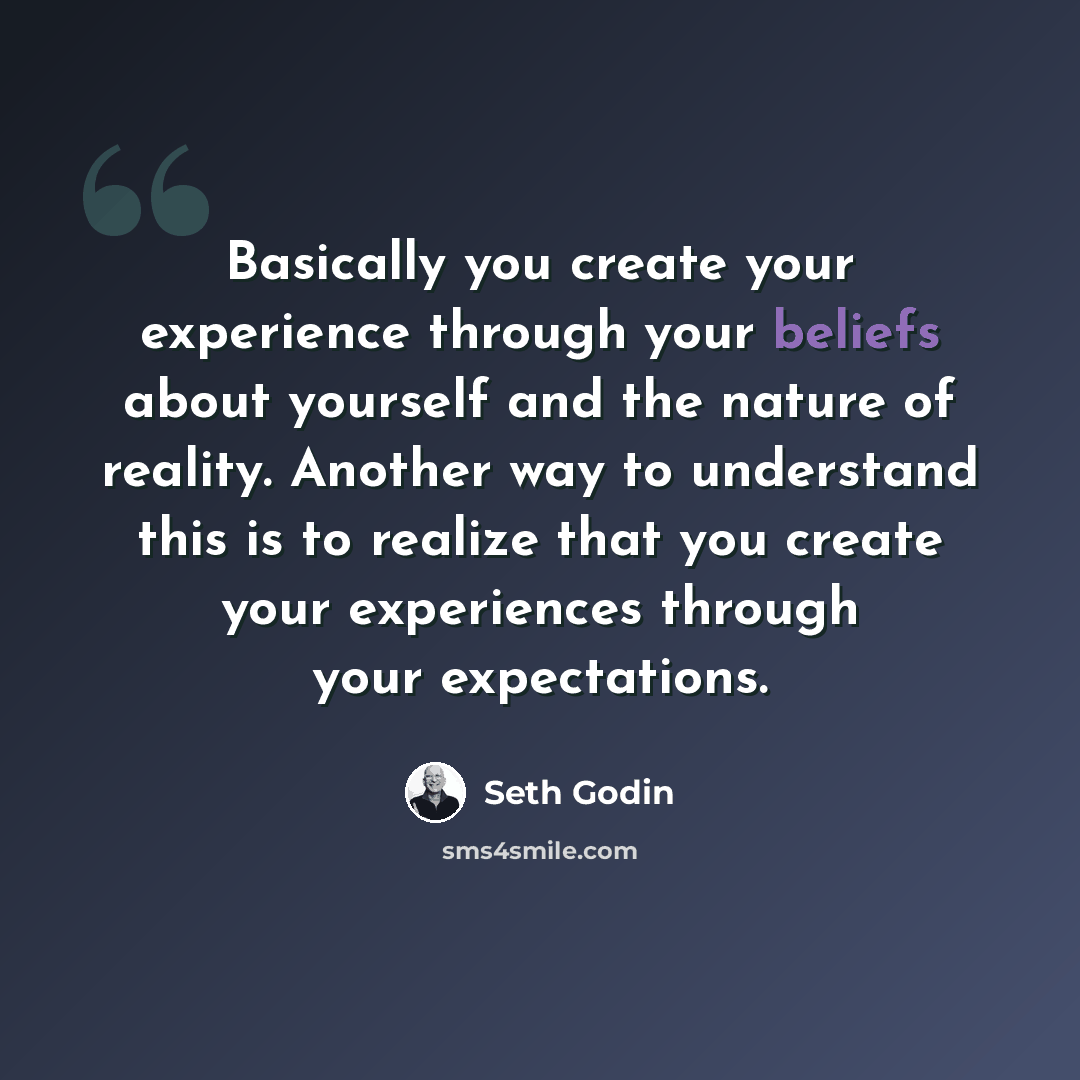 “Basically you create your experience through your beliefs about yourself and the nature of reality. Another way to understand this is to realize that you create your experiences through your expectations.” quote by Seth Godin