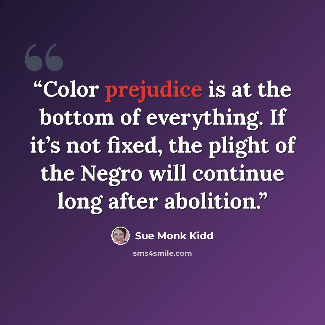 “Color prejudice is at the bottom of everything. If it’s not fixed, the plight of the Negro will continue long after abolition.” quote by Sue Monk Kidd
