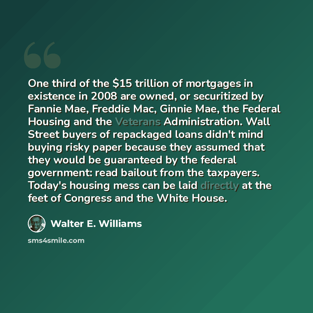 “One third of the $15 trillion of mortgages in existence in 2008 are owned, or securitized by Fannie Mae, Freddie Mac, Ginnie Mae, the Federal Housing and the Veterans Administration. Wall Street buyers of repackaged loans didn't mind buying risky paper because they assumed that they would be…” quote by Walter E. Williams