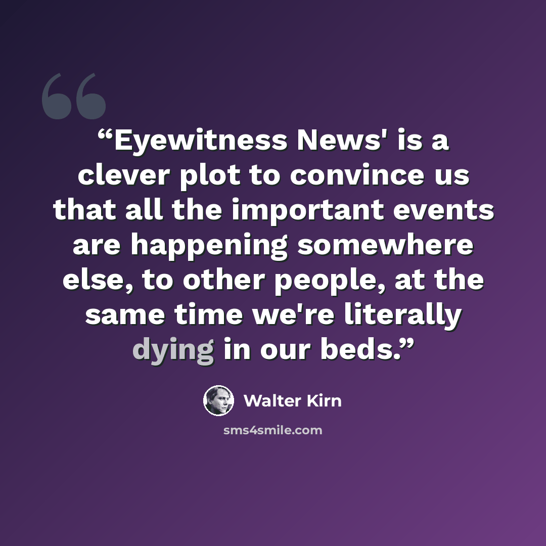 “Eyewitness News' is a clever plot to convince us that all the important events are happening somewhere else, to other people, at the same time we're literally dying in our beds.” quote by Walter Kirn