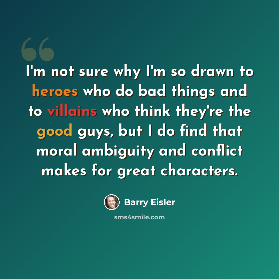 “I'm not sure why I'm so drawn to heroes who do bad things and to villains who think they're the good guys, but I do find that moral ambiguity and conflict makes for great characters.” quote by Barry Eisler