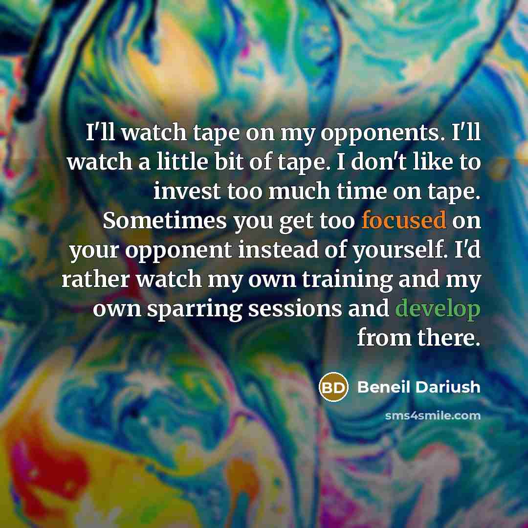 “I'll watch tape on my opponents. I'll watch a little bit of tape. I don't like to invest too much time on tape. Sometimes you get too focused on your opponent instead of yourself. I'd rather watch my own training and my own sparring sessions and develop from there.” quote by Beneil Dariush