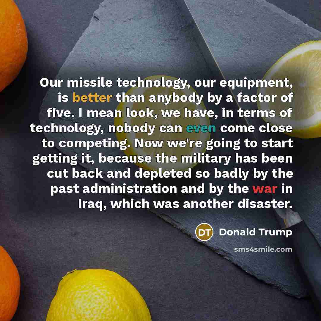 “Our missile technology, our equipment, is better than anybody by a factor of five. I mean look, we have, in terms of technology, nobody can even come close to competing. Now we're going to start getting it, because the military has been cut back and depleted so badly by the past administration and…” quote by Donald Trump