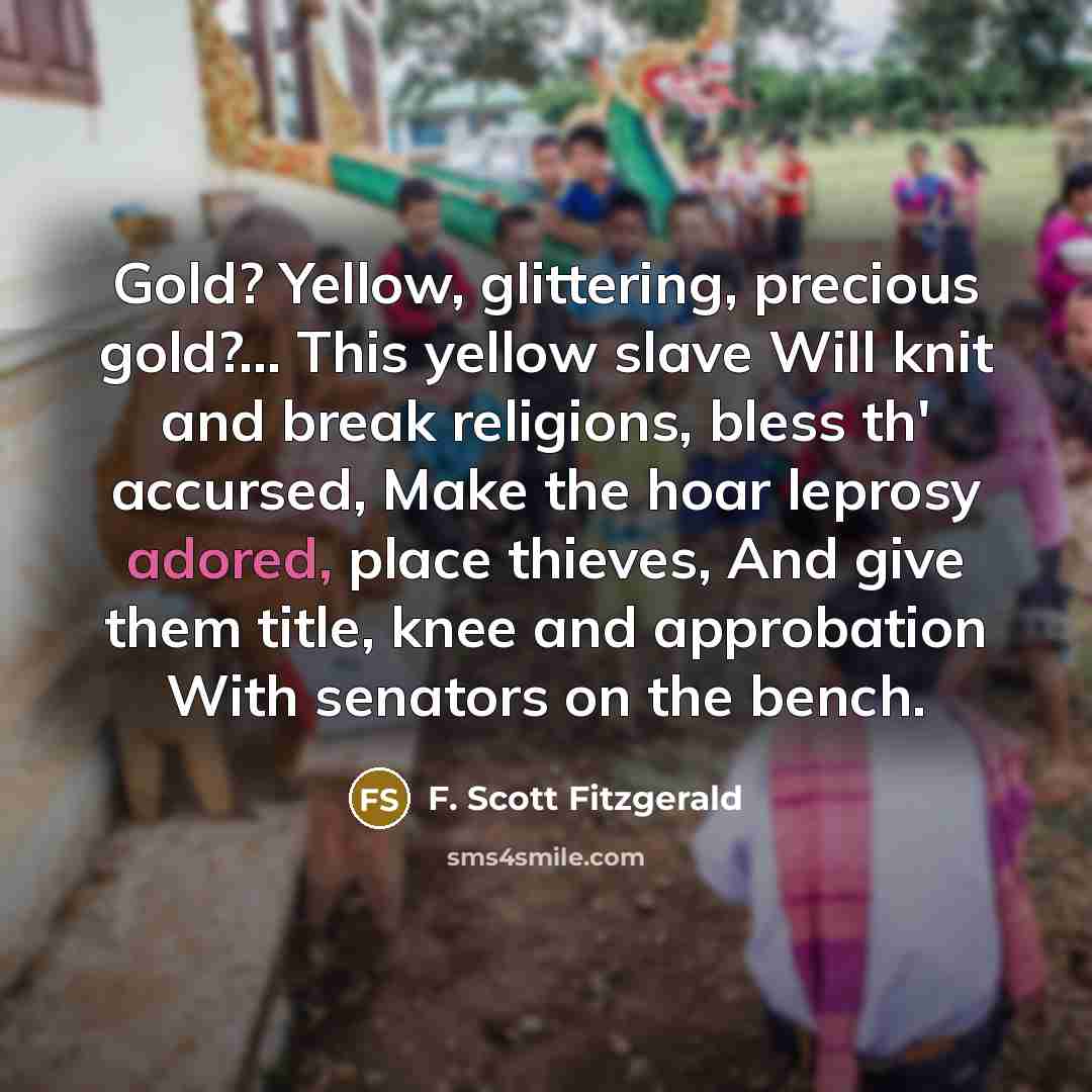 “Gold? Yellow, glittering, precious gold?... This yellow slave Will knit and break religions, bless th' accursed, Make the hoar leprosy adored, place thieves, And give them title, knee and approbation With senators on the bench.” quote by F. Scott Fitzgerald