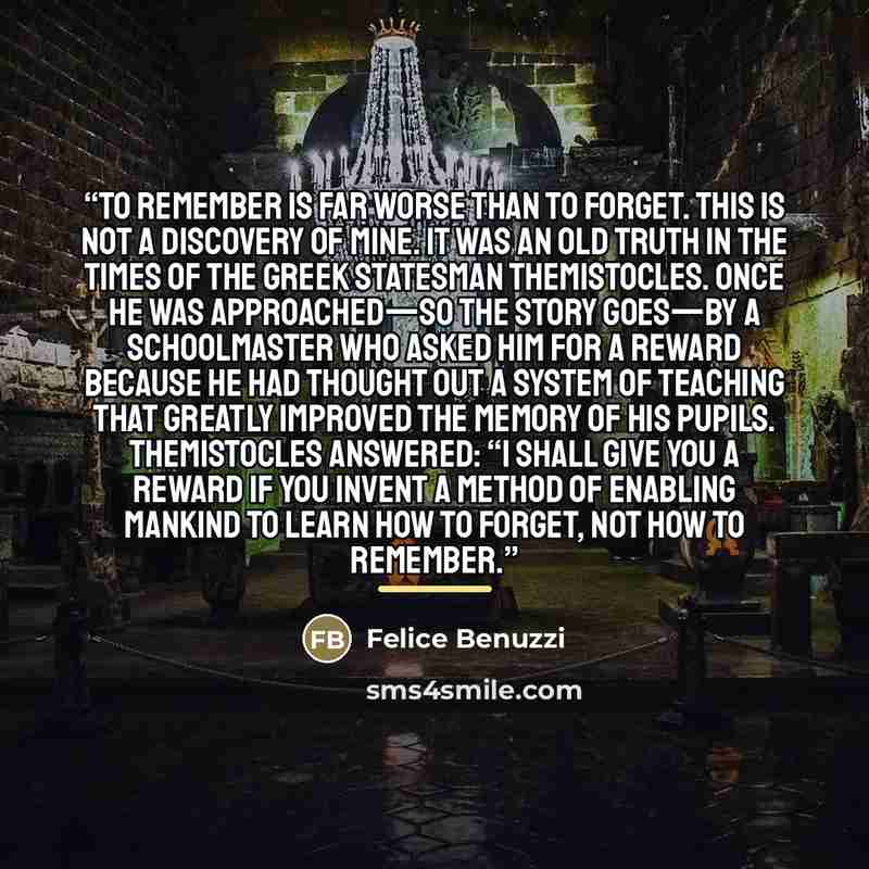 “To remember is far worse than to forget. This is not a discovery of mine. It was an old truth in the times of the Greek statesman Themistocles. Once he was approached—so the story goes—by a schoolmaster who asked him for a reward because he had thought out a system of teaching that greatly…” quote by Felice Benuzzi