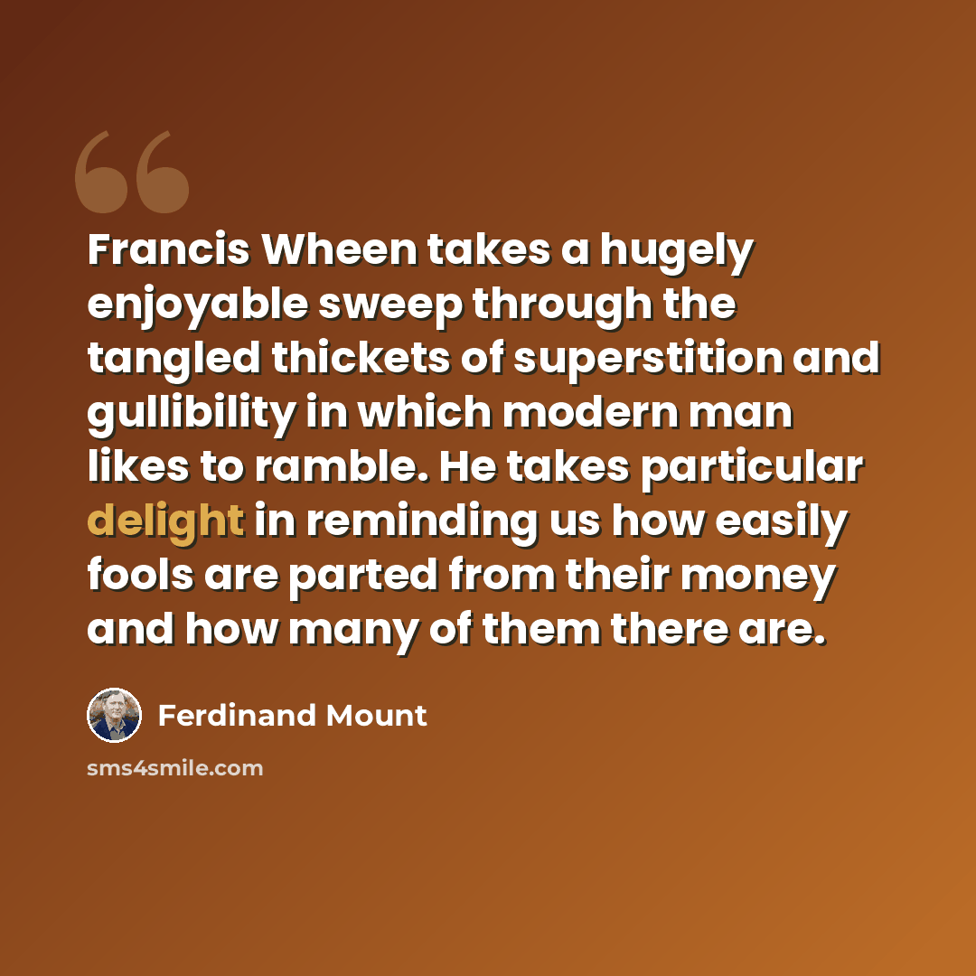 “Francis Wheen takes a hugely enjoyable sweep through the tangled thickets of superstition and gullibility in which modern man likes to ramble. He takes particular delight in reminding us how easily fools are parted from their money and how many of them there are.” quote by Ferdinand Mount