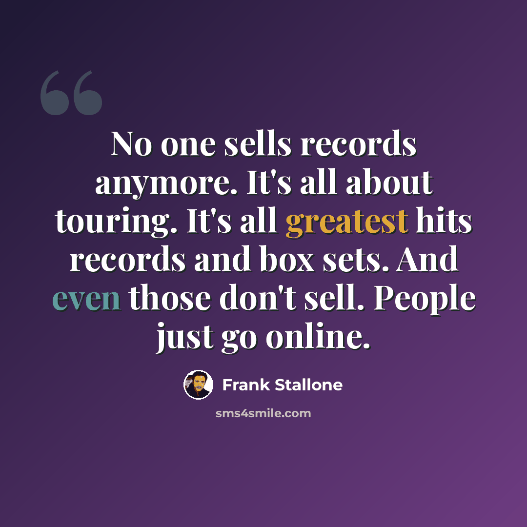 “No one sells records anymore. It's all about touring. It's all greatest hits records and box sets. And even those don't sell. People just go online.” quote by Frank Stallone