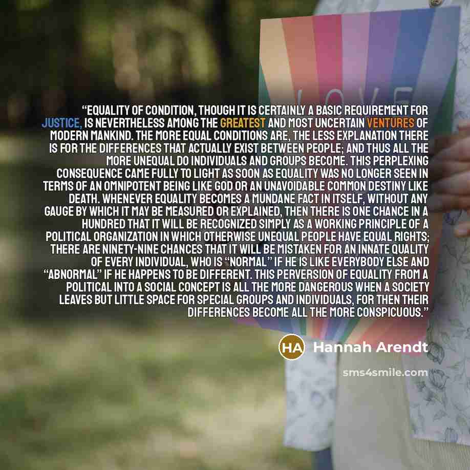 “Equality of condition, though it is certainly a basic requirement for justice, is nevertheless among the greatest and most uncertain ventures of modern mankind. The more equal conditions are, the less explanation there is for the differences that actually exist between people; and thus all the…” quote by Hannah Arendt