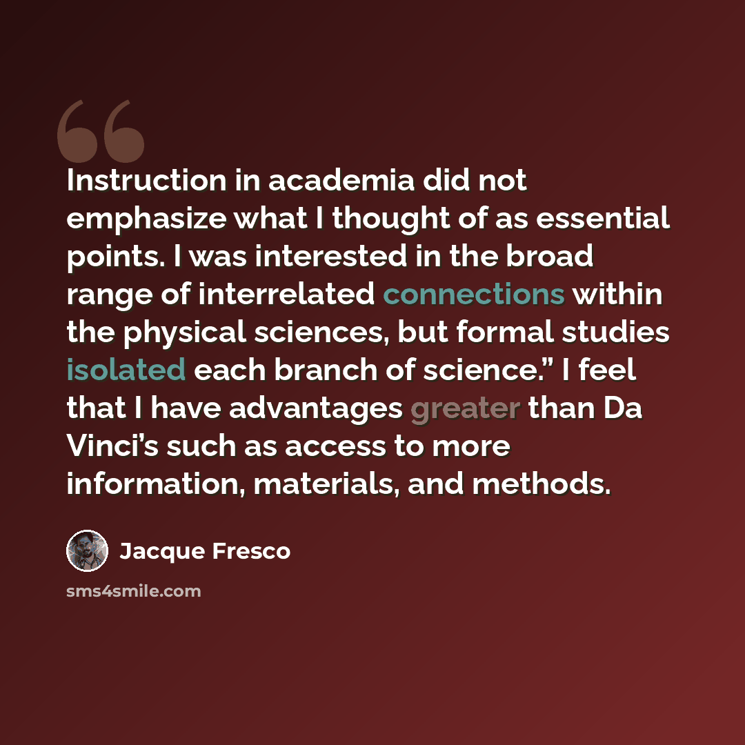 “Instruction in academia did not emphasize what I thought of as essential points. I was interested in the broad range of interrelated connections within the physical sciences, but formal studies isolated each branch of science.” I feel that I have advantages greater than Da Vinci’s such as access…” quote by Jacque Fresco