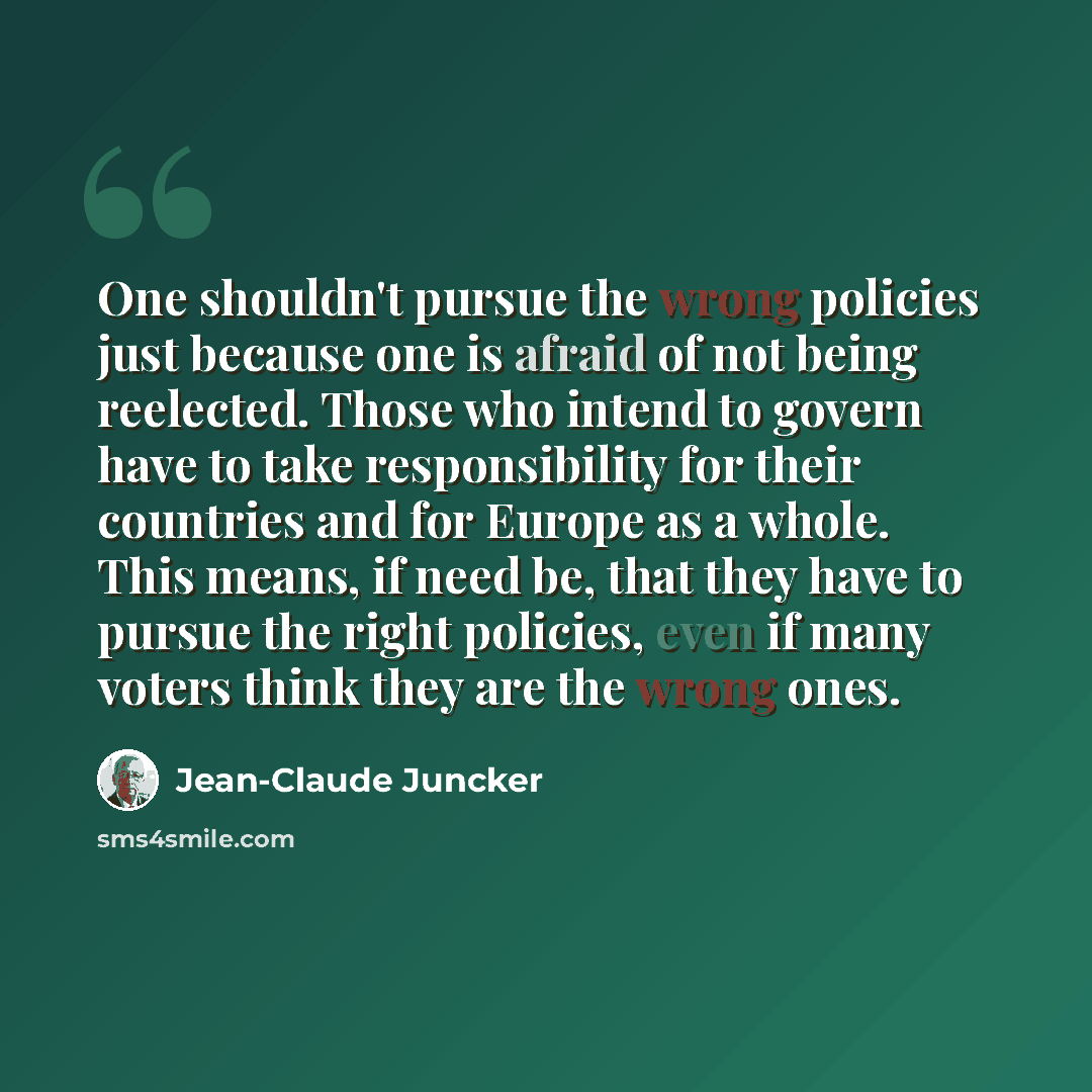 “One shouldn't pursue the wrong policies just because one is afraid of not being reelected. Those who intend to govern have to take responsibility for their countries and for Europe as a whole. This means, if need be, that they have to pursue the right policies, even if many voters think they are…” quote by Jean-Claude Juncker