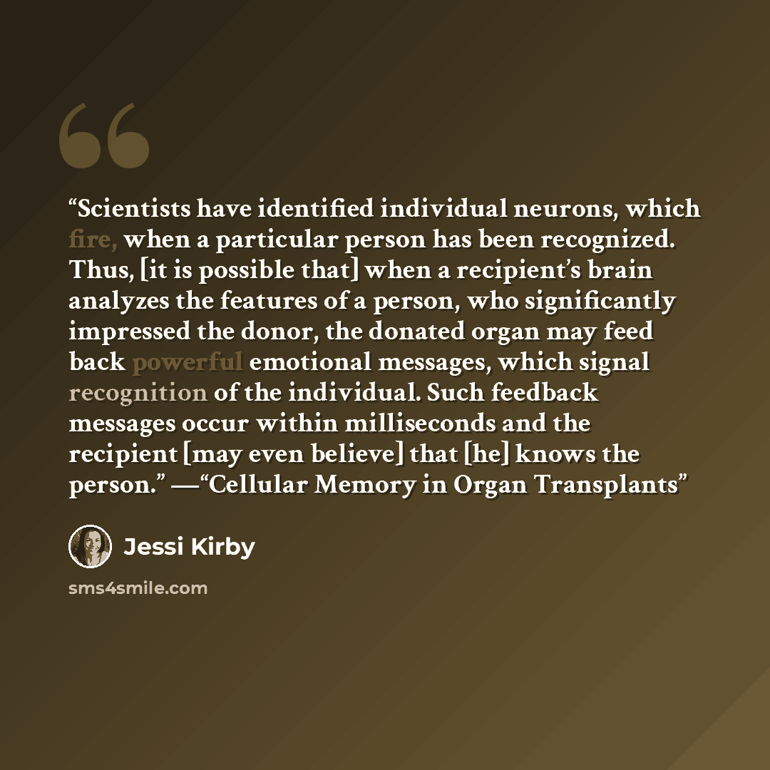 “Scientists have identified individual neurons, which fire, when a particular person has been recognized. Thus, [it is possible that] when a recipient’s brain analyzes the features of a person, who significantly impressed the donor, the donated organ may feed back powerful emotional messages, which…” quote by Jessi Kirby