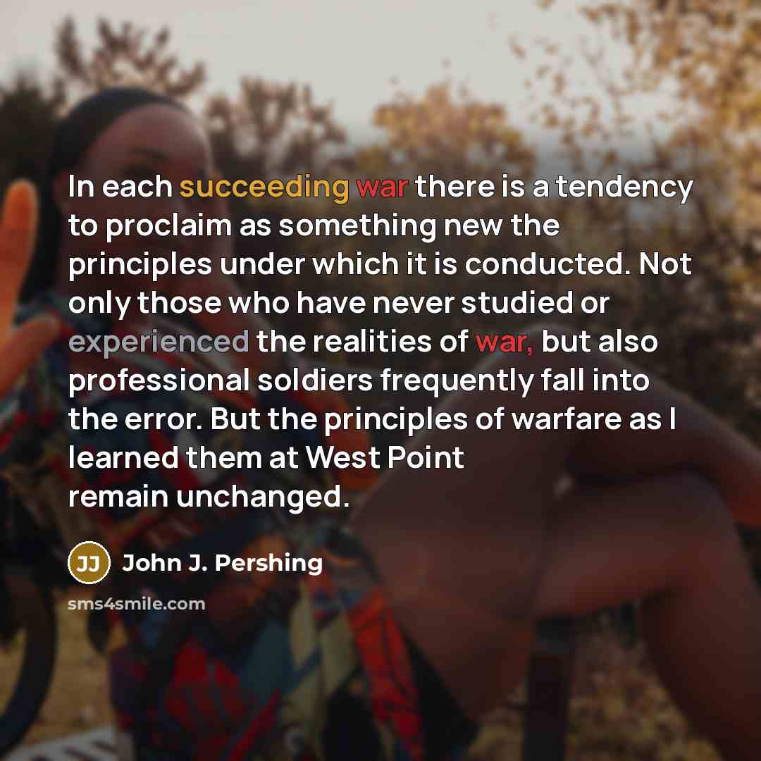 “In each succeeding war there is a tendency to proclaim as something new the principles under which it is conducted. Not only those who have never studied or experienced the realities of war, but also professional soldiers frequently fall into the error. But the principles of warfare as I learned…” quote by John J. Pershing