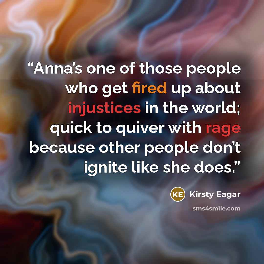 “Anna’s one of those people who get fired up about injustices in the world; quick to quiver with rage because other people don’t ignite like she does.” quote by Kirsty Eagar