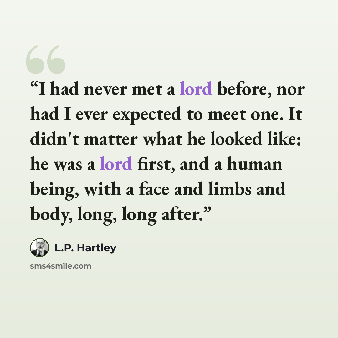 “I had never met a lord before, nor had I ever expected to meet one. It didn't matter what he looked like: he was a lord first, and a human being, with a face and limbs and body, long, long after.” quote by L.P. Hartley